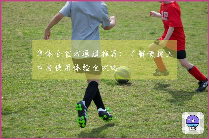 华体会官方通道推荐：了解便捷入口与使用体验全攻略