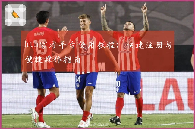 hth官方平台使用教程:快速注册与便捷操作指南