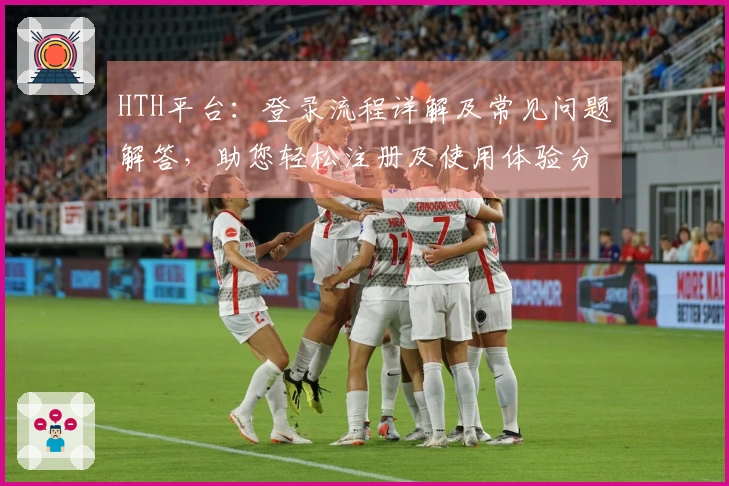 HTH平台：登录流程详解及常见问题解答，助您轻松注册及使用体验分享