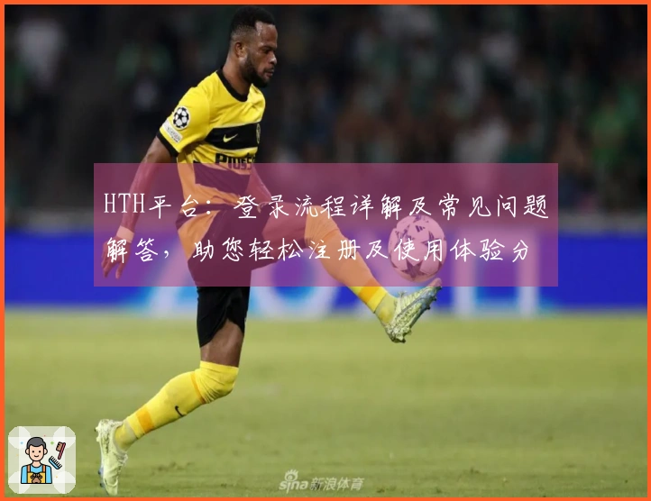 HTH平台：登录流程详解及常见问题解答，助您轻松注册及使用体验分享